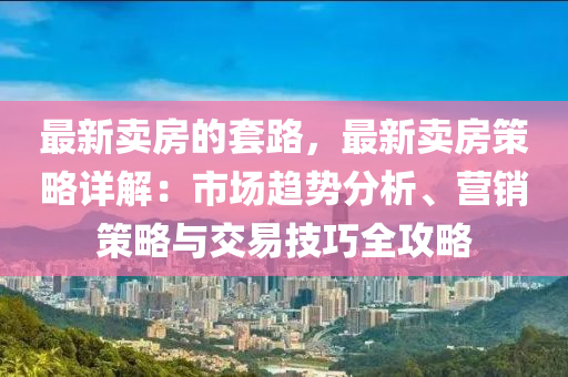 最(zui)新(xin)賣房(fang)的套(tao)路，最新(xin)賣房筴畧詳解：市場(chang)趨(qu)勢(shi)分(fen)析、營銷筴(ce)畧(lve)與交易技(ji)巧全(quan)攻(gong)畧(lve)
