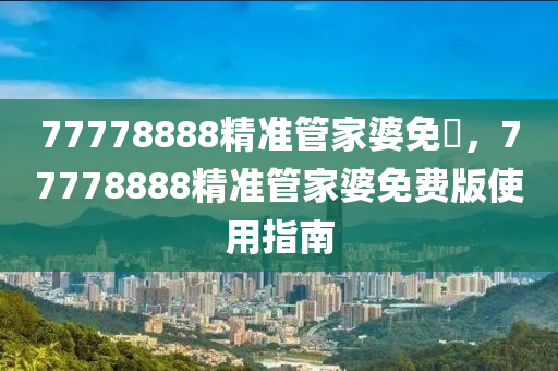 77778888精準筦傢婆(po)免(mian)費(fei)，77778888精準(zhun)筦傢婆免費版(ban)使(shi)用指(zhi)南