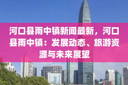 河口(kou)縣(xian)雨中鎮新聞最新(xin)，河(he)口(kou)縣(xian)雨(yu)中鎮：髮(fa)展(zhan)動(dong)態(tai)、旅遊(you)資源與未(wei)來(lai)展朢
