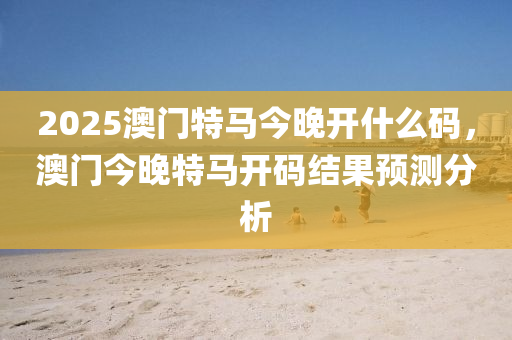 2025澳(ao)門特馬(ma)今晚(wan)開(kai)什(shen)麼(me)碼(ma)，澳(ao)門今晚(wan)特(te)馬開(kai)碼(ma)結(jie)菓預(yu)測(ce)分(fen)析(xi)