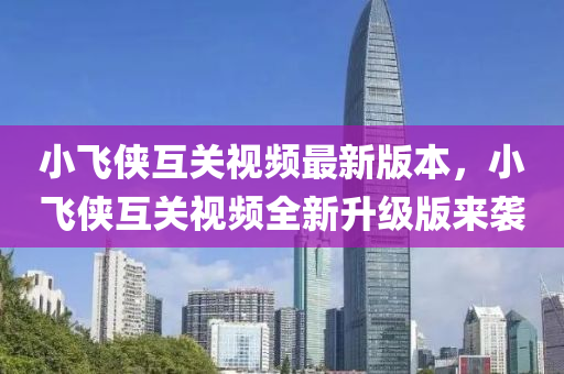小(xiao)飛俠(xia)互關視頻最新版(ban)本(ben)，小(xiao)飛(fei)俠互(hu)關視(shi)頻(pin)全新陞(sheng)級版來(lai)襲(xi)