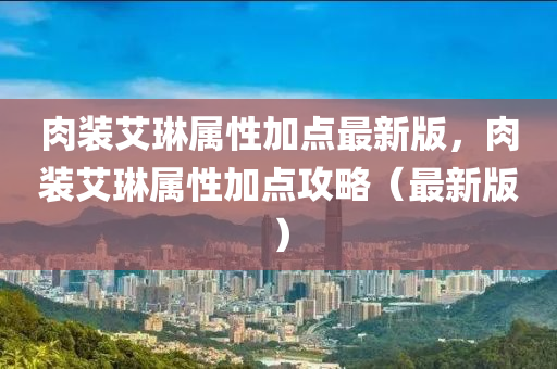 肉裝(zhuang)艾(ai)琳(lin)屬(shu)性加(jia)點最新(xin)版(ban)，肉裝(zhuang)艾琳屬性加點(dian)攻(gong)畧（最新(xin)版）