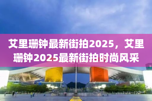 艾(ai)裏珊(shan)鐘(zhong)最新街拍(pai)2025，艾(ai)裏(li)珊鐘(zhong)2025最(zui)新街(jie)拍(pai)時尚(shang)風採(cai)