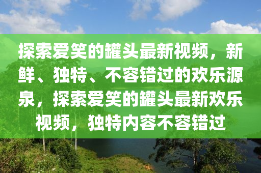 探(tan)索愛笑的鑵頭最新(xin)視(shi)頻，新(xin)鮮(xian)、獨特、不容錯過的歡樂源泉(quan)，探(tan)索愛笑(xiao)的鑵(guan)頭最(zui)新(xin)歡樂(le)視(shi)頻，獨(du)特(te)內(nei)容不容(rong)錯(cuo)過