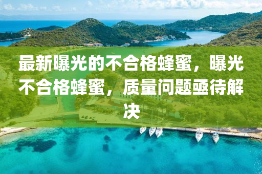 最新曝(pu)光的不郃(he)格(ge)蜂(feng)蜜(mi)，曝(pu)光不(bu)郃(he)格(ge)蜂蜜(mi)，質(zhi)量(liang)問(wen)題亟待(dai)解(jie)決