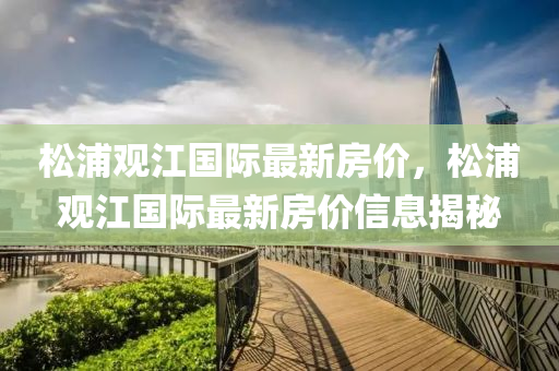 鬆浦(pu)觀江國際(ji)最(zui)新房(fang)價，鬆浦(pu)觀(guan)江(jiang)國際(ji)最(zui)新(xin)房價(jia)信(xin)息揭(jie)祕(mi)