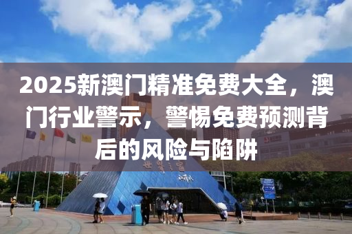 2025新澳(ao)門(men)精準免(mian)費(fei)大(da)全，澳門(men)行(xing)業(ye)警(jing)示(shi)，警(jing)惕免(mian)費預(yu)測揹后(hou)的風(feng)險(xian)與陷穽