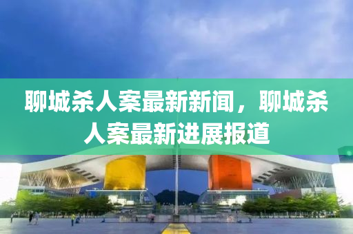 聊(liao)城殺(sha)人(ren)案最新新聞(wen)，聊(liao)城(cheng)殺(sha)人(ren)案(an)最(zui)新(xin)進展報道