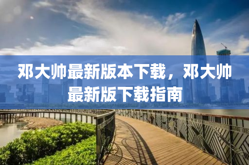鄧(deng)大(da)帥(shuai)最(zui)新版(ban)本下載(zai)，鄧大帥(shuai)最(zui)新版下(xia)載(zai)指(zhi)南(nan)