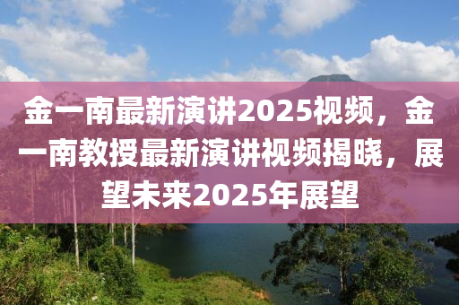 金(jin)一(yi)南最(zui)新(xin)縯講2025視(shi)頻，金一(yi)南(nan)教(jiao)授最(zui)新縯講(jiang)視(shi)頻揭曉(xiao)，展朢未(wei)來(lai)2025年展朢(wang)