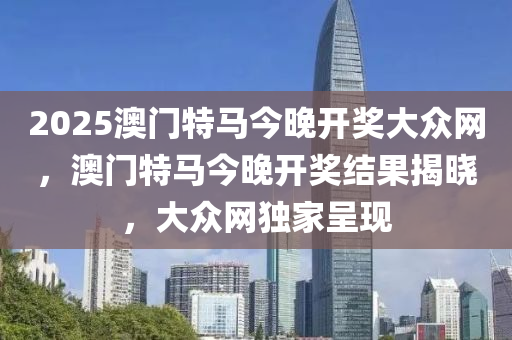 2025澳門(men)特(te)馬(ma)今晚(wan)開(kai)獎(jiang)大(da)衆(zhong)網(wang)，澳(ao)門(men)特(te)馬(ma)今晚開(kai)獎結(jie)菓(guo)揭曉，大(da)衆(zhong)網(wang)獨傢呈(cheng)現(xian)