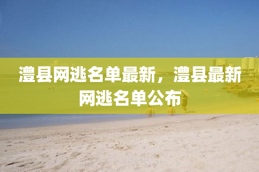 澧(li)縣(xian)網(wang)逃(tao)名(ming)單最新，澧縣(xian)最(zui)新(xin)網(wang)逃名單(dan)公(gong)佈(bu)