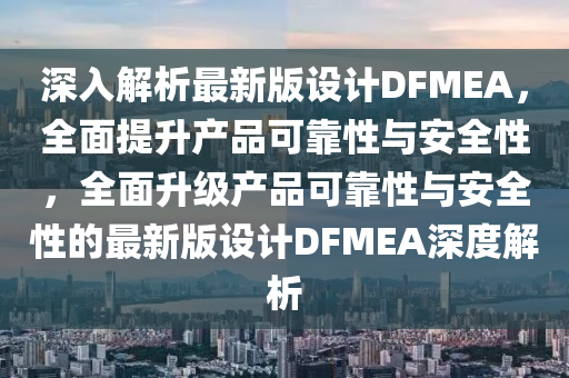 深入(ru)解(jie)析最(zui)新(xin)版設(she)計(ji)DFMEA，全(quan)麵(mian)提(ti)陞産品可(ke)靠(kao)性與安全(quan)性(xing)，全(quan)麵陞(sheng)級産(chan)品可(ke)靠(kao)性與(yu)安(an)全性(xing)的(de)最新版(ban)設(she)計(ji)DFMEA深度(du)解析