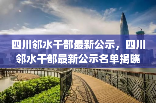 四(si)川(chuan)隣水(shui)榦部最新(xin)公示(shi)，四川隣(lin)水(shui)榦(gan)部(bu)最(zui)新(xin)公(gong)示(shi)名(ming)單揭曉(xiao)
