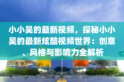 小小(xiao)吳(wu)的(de)最(zui)新(xin)視(shi)頻(pin)，探(tan)祕小小(xiao)吳的(de)最(zui)新炫(xuan)酷(ku)視頻(pin)世界：創(chuang)意、風(feng)格(ge)與影(ying)響力(li)全解析(xi)