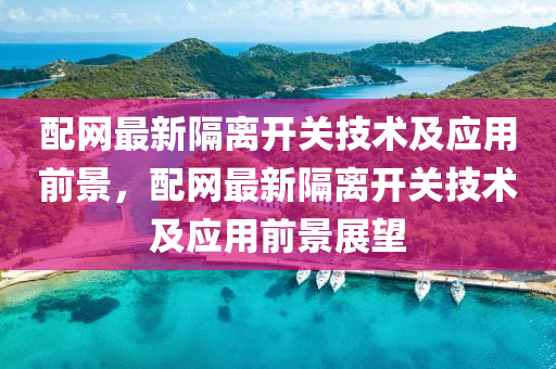 配網最(zui)新隔離開(kai)關技(ji)術及應用前景，配網(wang)最(zui)新(xin)隔(ge)離開(kai)關(guan)技(ji)術(shu)及應(ying)用前(qian)景(jing)展朢