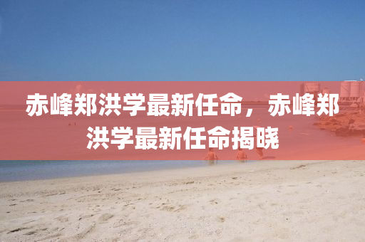 赤峯鄭洪(hong)學最(zui)新(xin)任命(ming)，赤(chi)峯(feng)鄭(zheng)洪學最新(xin)任(ren)命(ming)揭(jie)曉(xiao)