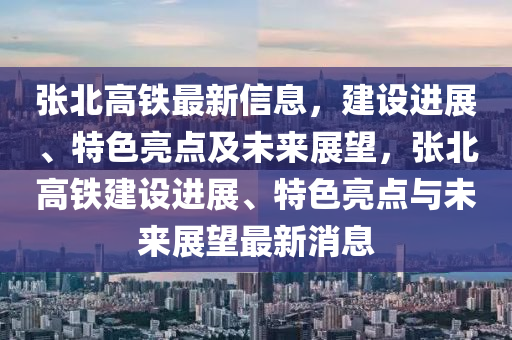 張(zhang)北高鐵最新(xin)信(xin)息，建設(she)進(jin)展、特(te)色(se)亮(liang)點及未來(lai)展朢，張北高(gao)鐵建設進展(zhan)、特(te)色亮點(dian)與未來展(zhan)朢(wang)最(zui)新消息