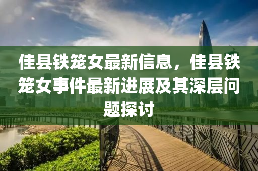 佳(jia)縣(xian)鐵(tie)籠女最新信(xin)息，佳縣鐵籠女事(shi)件最(zui)新(xin)進(jin)展及(ji)其深(shen)層問題(ti)探(tan)討