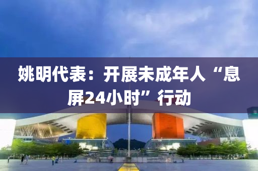姚(yao)明(ming)代錶：開展未成年(nian)人“息(xi)屏(ping)24小(xiao)時(shi)”行動