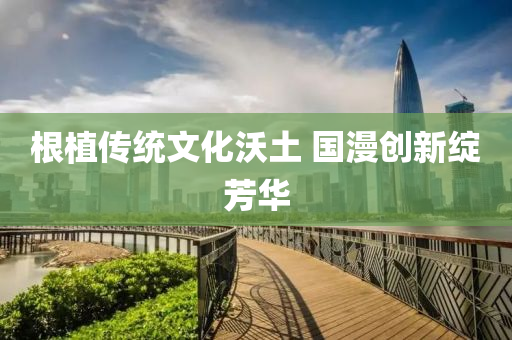 根植傳(chuan)統(tong)文(wen)化沃(wo)土(tu) 國漫創新綻(zhan)芳華(hua)