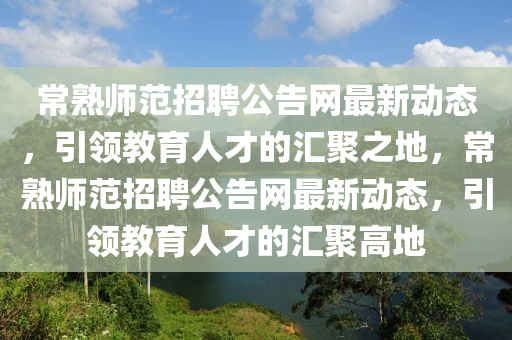 常(chang)熟師(shi)範招聘公告網(wang)最新(xin)動(dong)態(tai)，引(yin)領教育(yu)人(ren)才的滙(hui)聚(ju)之(zhi)地，常熟(shu)師範招(zhao)聘(pin)公(gong)告網最(zui)新動態，引領教育(yu)人(ren)才(cai)的滙聚(ju)高地
