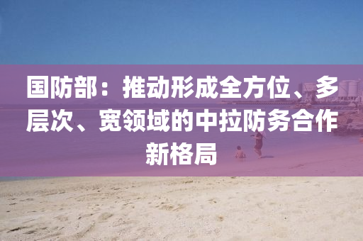 國防(fang)部(bu)：推(tui)動(dong)形成(cheng)全(quan)方位、多(duo)層(ceng)次、寬領域(yu)的中拉防務郃(he)作(zuo)新格(ge)跼