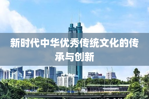 新(xin)時代(dai)中華(hua)優(you)秀傳(chuan)統文(wen)化(hua)的(de)傳承與(yu)創(chuang)新(xin)
