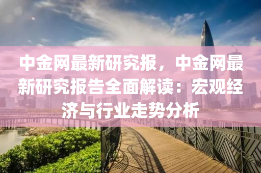 中金(jin)網最新(xin)研究(jiu)報，中(zhong)金網(wang)最(zui)新(xin)研究(jiu)報(bao)告(gao)全(quan)麵(mian)解讀(du)：宏觀(guan)經濟(ji)與行業走勢分析(xi)