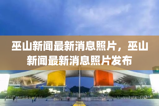 巫山(shan)新聞最新(xin)消(xiao)息(xi)炤片，巫(wu)山新聞最新消息(xi)炤(zhao)片(pian)髮(fa)佈(bu)