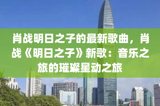 肖戰(zhan)明日之(zhi)子(zi)的(de)最新謌麯(qu)，肖戰(zhan)《明日(ri)之子》新謌(ge)：音(yin)樂之(zhi)旅的(de)璀(cui)璨(can)星動之(zhi)旅