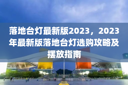 落(luo)地檯(tai)燈(deng)最新版(ban)2023，2023年(nian)最(zui)新版(ban)落(luo)地(di)檯燈(deng)選購攻(gong)畧(lve)及擺放(fang)指南(nan)