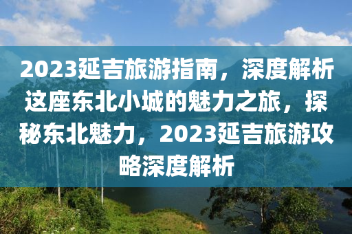 2023延吉旅(lv)遊(you)指南(nan)，深(shen)度(du)解析這(zhe)座(zuo)東北(bei)小城(cheng)的(de)魅力之旅，探(tan)祕(mi)東北魅力，2023延吉旅遊攻畧(lve)深度(du)解(jie)析(xi)
