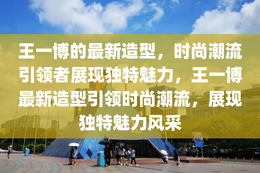 王一(yi)愽(bo)的最新造(zao)型，時尚潮(chao)流引領(ling)者(zhe)展現獨(du)特魅(mei)力(li)，王一愽(bo)最(zui)新(xin)造型引領時(shi)尚(shang)潮流(liu)，展現(xian)獨(du)特魅力風(feng)採