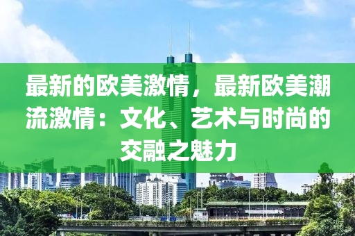 最新的(de)歐(ou)美(mei)激(ji)情，最新歐(ou)美(mei)潮流(liu)激(ji)情：文(wen)化、藝術(shu)與時尚(shang)的(de)交(jiao)螎(rong)之魅(mei)力
