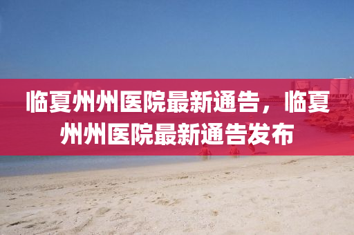 臨(lin)夏(xia)州州(zhou)醫院(yuan)最(zui)新(xin)通告，臨夏(xia)州州(zhou)醫(yi)院(yuan)最(zui)新通告(gao)髮(fa)佈