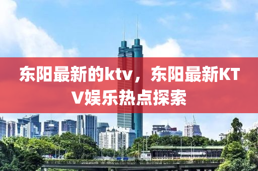 東(dong)陽(yang)最(zui)新(xin)的ktv，東(dong)陽最新(xin)KTV娛(yu)樂(le)熱點探(tan)索(suo)