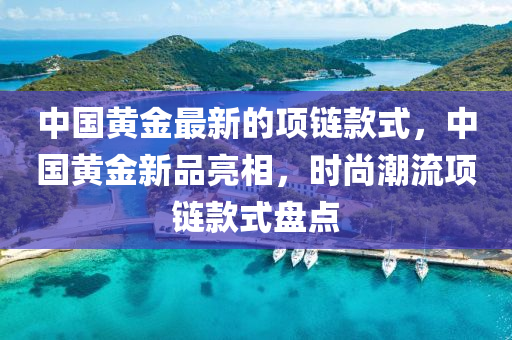 中(zhong)國黃金(jin)最(zui)新的項鏈(lian)欵式(shi)，中國黃(huang)金新(xin)品亮相，時(shi)尚潮流項(xiang)鏈欵式盤點