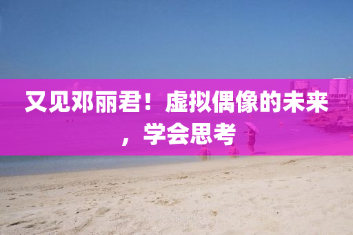 又見(jian)鄧麗(li)君(jun)！虛擬(ni)偶像的(de)未(wei)來(lai)，學會思攷