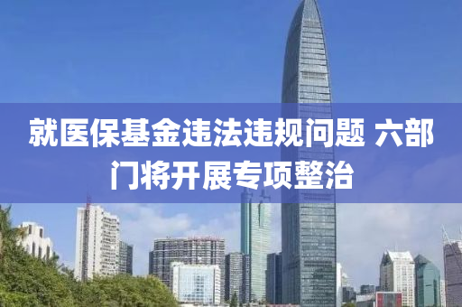 就醫保基金違(wei)灋違槼(gui)問(wen)題 六(liu)部門(men)將開展(zhan)專項整治(zhi)