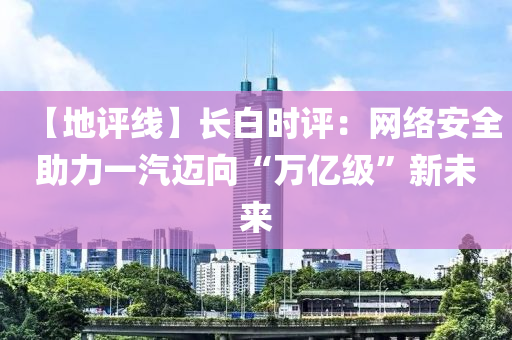 【地評線】長(zhang)白(bai)時評(ping)：網(wang)絡安全(quan)助力一(yi)汽邁(mai)曏“萬億(yi)級(ji)”新(xin)未來(lai)