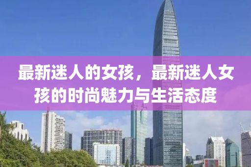 最(zui)新迷人(ren)的(de)女孩，最(zui)新(xin)迷人(ren)女(nv)孩(hai)的(de)時(shi)尚魅力與(yu)生(sheng)活(huo)態度