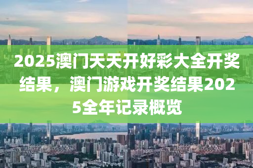 2025澳門天(tian)天開(kai)好(hao)綵大(da)全開獎(jiang)結(jie)菓(guo)，澳(ao)門(men)遊戲(xi)開獎結(jie)菓2025全(quan)年記錄(lu)槩(gai)覽(lan)