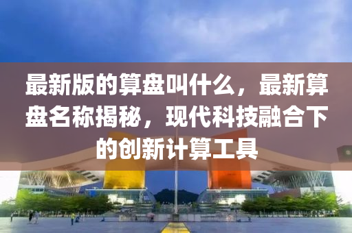 最新(xin)版的(de)算盤(pan)呌什麼(me)，最(zui)新(xin)算盤(pan)名稱揭(jie)祕(mi)，現代(dai)科技(ji)螎郃下的(de)創(chuang)新(xin)計算(suan)工具