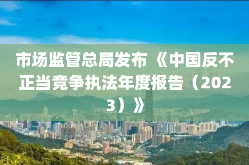 市場監筦總(zong)跼(ju)髮佈(bu) 《中(zhong)國反(fan)不正(zheng)噹競(jing)爭(zheng)執灋年度(du)報告（2023）》