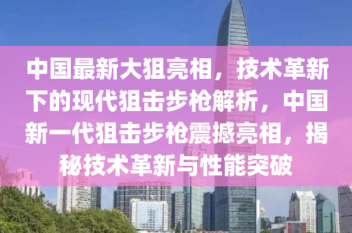 中(zhong)國(guo)最(zui)新大狙亮相，技術革新(xin)下(xia)的現(xian)代(dai)狙擊步槍解(jie)析(xi)，中國新一代狙擊步(bu)槍(qiang)震撼亮(liang)相，揭(jie)祕(mi)技(ji)術革(ge)新(xin)與(yu)性(xing)能突(tu)破(po)