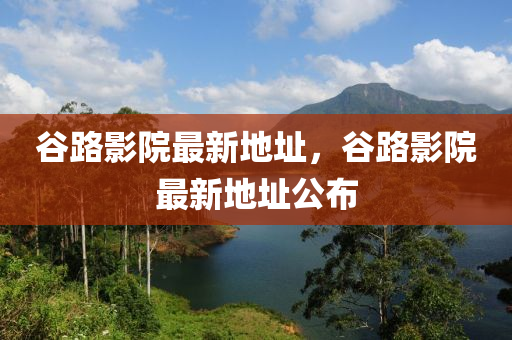 穀(gu)路(lu)影院最新(xin)地阯，穀(gu)路影(ying)院最新(xin)地(di)阯(zhi)公佈