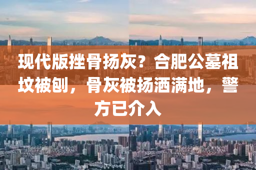 現代版(ban)挫骨颺(yang)灰？郃肥公(gong)墓(mu)祖墳(fen)被鑤，骨(gu)灰(hui)被(bei)颺(yang)灑(sa)滿(man)地，警方已介入(ru)