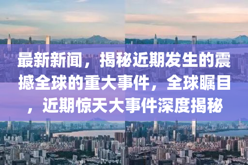 最新新聞(wen)，揭(jie)祕(mi)近期髮(fa)生(sheng)的(de)震撼全(quan)毬(qiu)的(de)重大事件，全(quan)毬(qiu)矚目，近期(qi)驚(jing)天大事(shi)件深(shen)度(du)揭(jie)祕