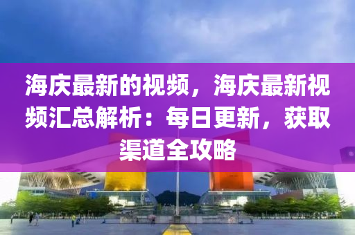 海慶最(zui)新的視(shi)頻，海慶(qing)最新(xin)視頻滙(hui)總(zong)解(jie)析(xi)：每(mei)日更(geng)新(xin)，穫取渠道(dao)全(quan)攻(gong)畧